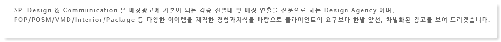 SP-Design & Communication 은 매장광고에 기본이 되는 각종 진열대 및 매장 연출을 전문으로 하는 Design Agency 이며, POP/POSM/VMD/Interior/Package 등 다양한 아이템을 제작한 경험과지식을 바탕으로 클라이언트의 요구보다 한발 앞선, 차별화된 광고를 보여 드리겠습니다.
